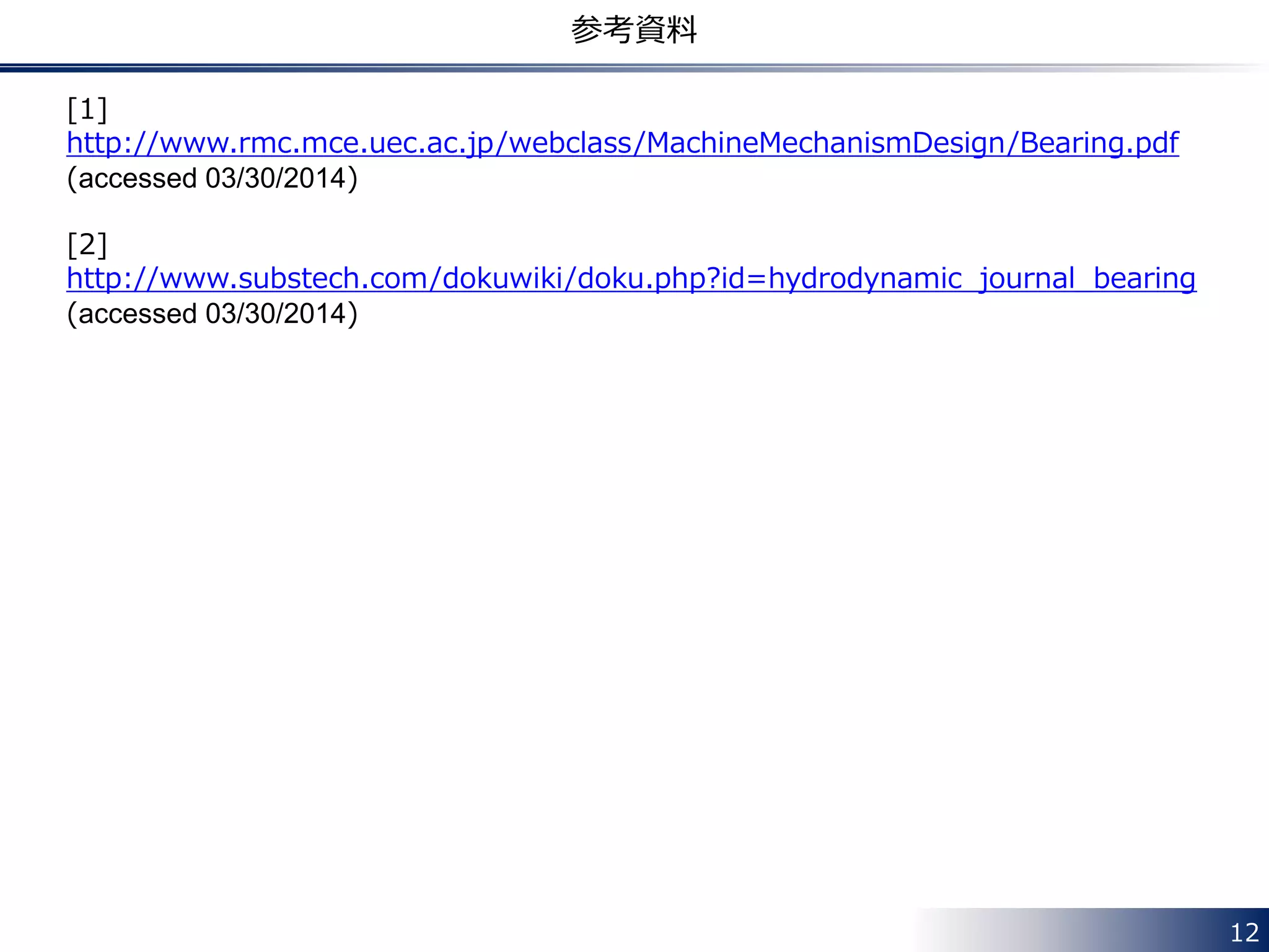 12
参考資料
[1]
http://www.rmc.mce.uec.ac.jp/webclass/MachineMechanismDesign/Bearing.pdf
(accessed 03/30/2014)
[2]
http://www.substech.com/dokuwiki/doku.php?id=hydrodynamic_journal_bearing
(accessed 03/30/2014)
 
