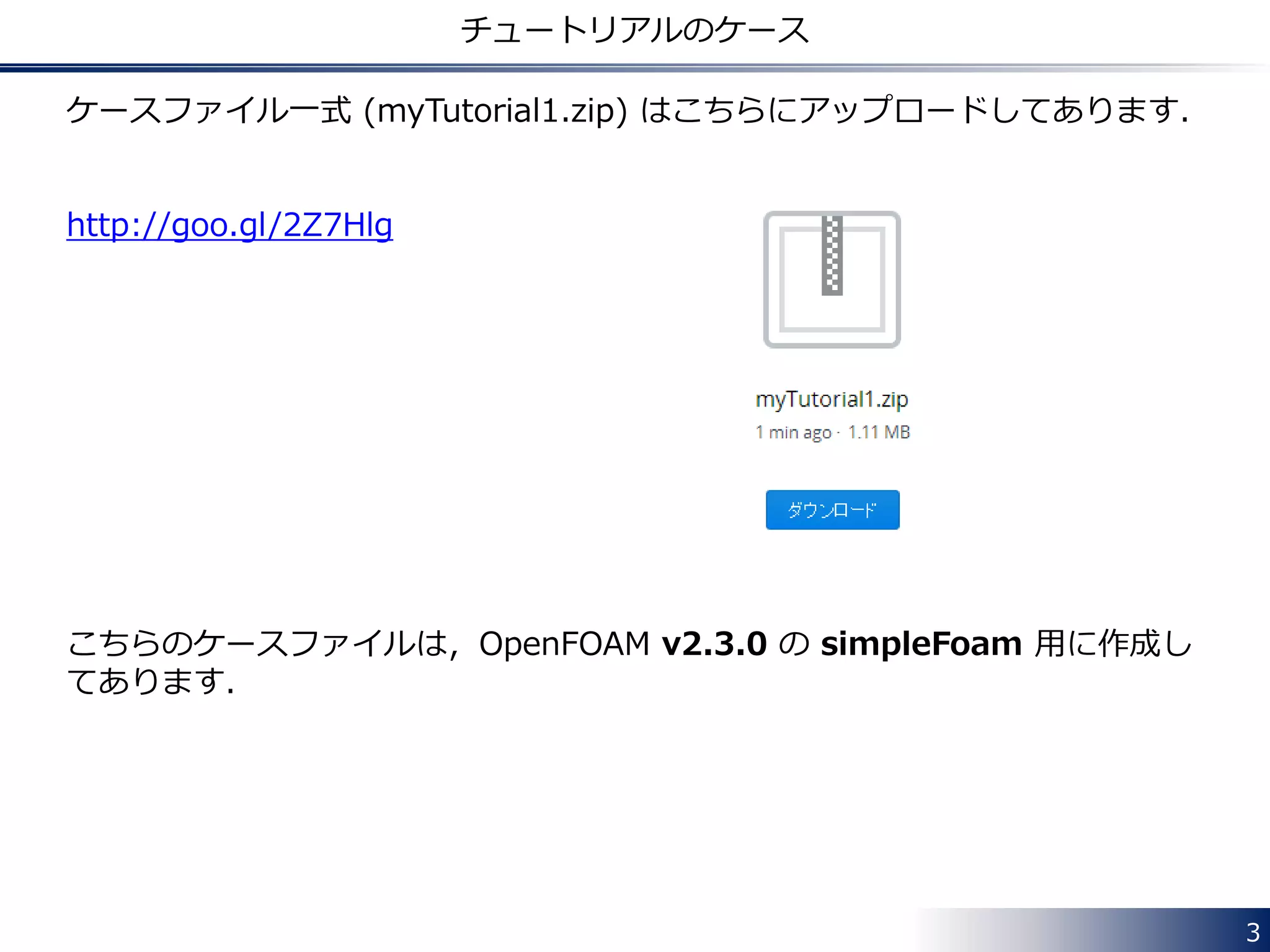 3
チュートリアルのケース
ケースファイル一式 (myTutorial1.zip) はこちらにアップロードしてあります．
http://goo.gl/2Z7Hlg
こちらのケースファイルは，OpenFOAM v2.3.0 の simpleFoam 用に作成し
てあります．
 