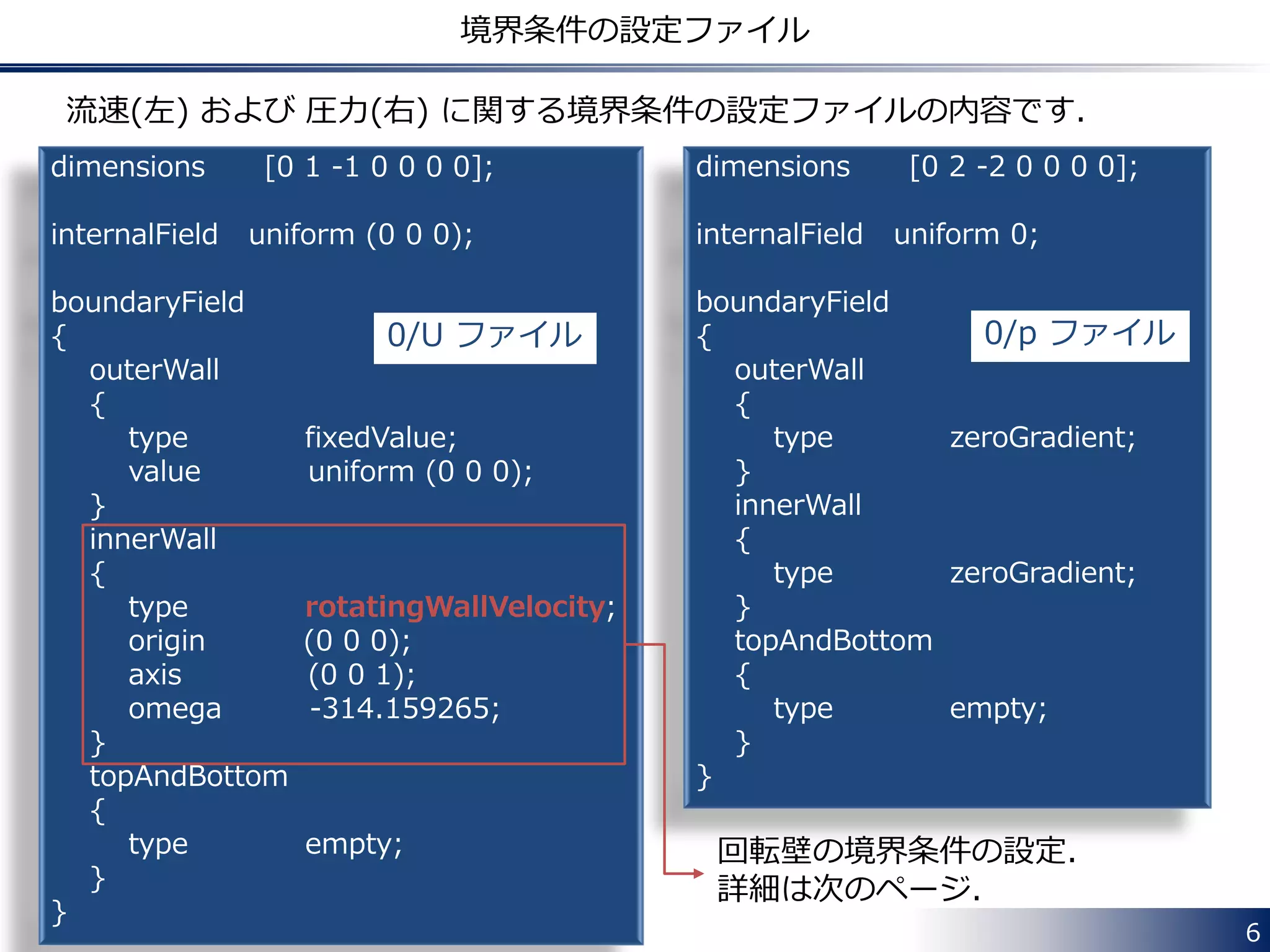 6
境界条件の設定ファイル
dimensions [0 1 -1 0 0 0 0];
internalField uniform (0 0 0);
boundaryField
{
outerWall
{
type fixedValue;
value uniform (0 0 0);
}
innerWall
{
type rotatingWallVelocity;
origin (0 0 0);
axis (0 0 1);
omega -314.159265;
}
topAndBottom
{
type empty;
}
}
dimensions [0 2 -2 0 0 0 0];
internalField uniform 0;
boundaryField
{
outerWall
{
type zeroGradient;
}
innerWall
{
type zeroGradient;
}
topAndBottom
{
type empty;
}
}
流速(左) および 圧力(右) に関する境界条件の設定ファイルの内容です．
0/U ファイル 0/p ファイル
回転壁の境界条件の設定．
詳細は次のページ．
 