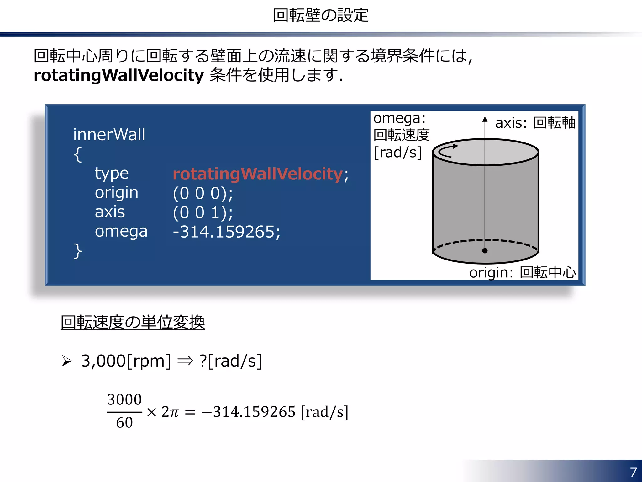 7
回転壁の設定
innerWall
{
type
origin
axis
omega
}
rotatingWallVelocity;
(0 0 0);
(0 0 1);
-314.159265;
回転中心周りに回転する壁面上の流速に関する境界条件には，
rotatingWallVelocity 条件を使用します．
回転速度の単位変換
 3,000[rpm] ⇒ ?[rad/s]
3000
60
× 2𝜋 = −314.159265 [rad/s]
axis: 回転軸
origin: 回転中心
omega:
回転速度
[rad/s]
 