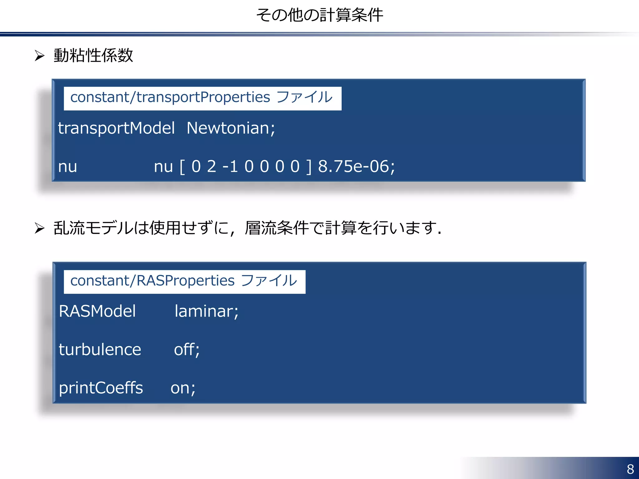  動粘性係数
 乱流モデルは使用せずに，層流条件で計算を行います．
8
その他の計算条件
transportModel Newtonian;
nu nu [ 0 2 -1 0 0 0 0 ] 8.75e-06;
constant/transportProperties ファイル
RASModel laminar;
turbulence off;
printCoeffs on;
constant/RASProperties ファイル
 