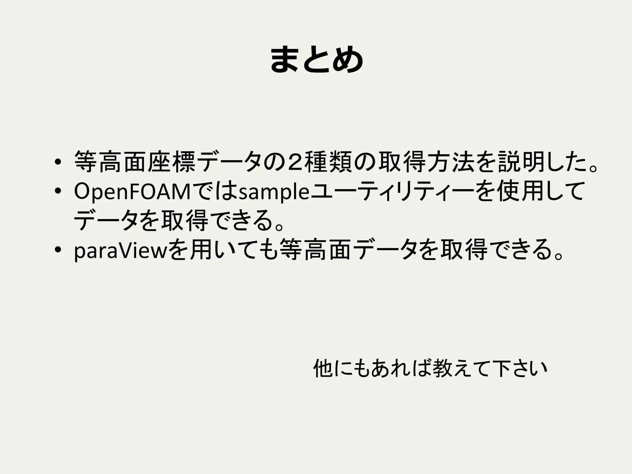 まとめ
•  等高面座標データの２種類の取得方法を説明した。	
  
•  OpenFOAMではsampleユーティリティーを使用して
データを取得できる。	
  
•  paraViewを用いても等高面データを取得できる。	
他にもあれば教えて下さい	
 