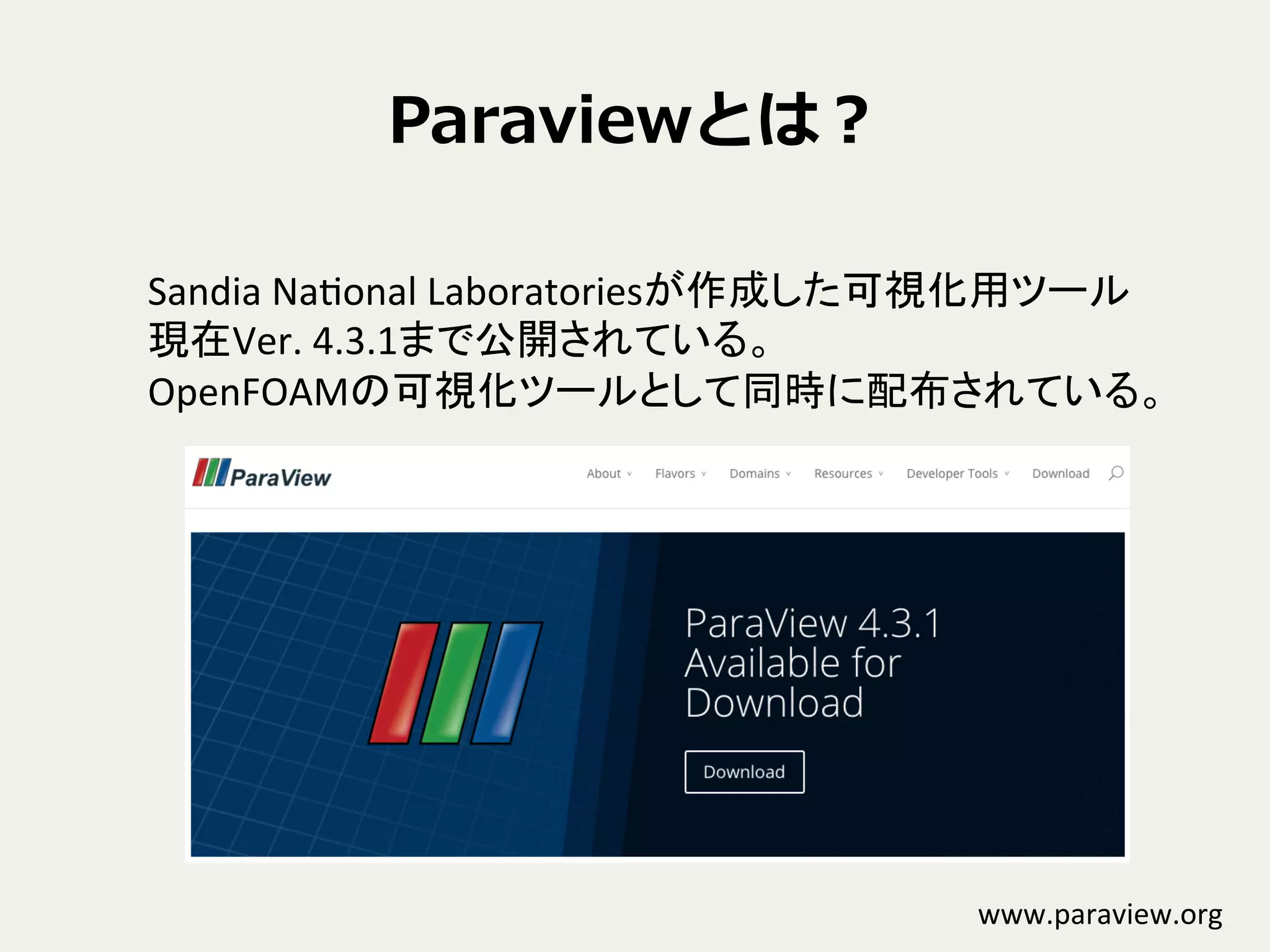 Paraviewとは？
Sandia	
  NaConal	
  Laboratoriesが作成した可視化用ツール	
  
現在Ver.	
  4.3.1まで公開されている。	
  
OpenFOAMの可視化ツールとして同時に配布されている。	
www.paraview.org	
 