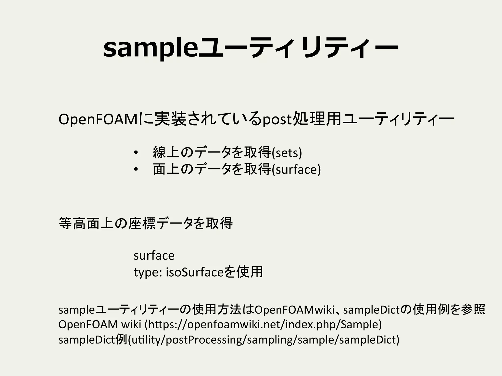 sampleユーティリティー
OpenFOAMに実装されているpost処理用ユーティリティー	
•  線上のデータを取得(sets)	
  
•  面上のデータを取得(surface)	
等高面上の座標データを取得	
surface	
  
type:	
  isoSurfaceを使用	
sampleユーティリティーの使用方法はOpenFOAMwiki、sampleDictの使用例を参照	
  
OpenFOAM	
  wiki	
  (hNps://openfoamwiki.net/index.php/Sample)	
  
sampleDict例(uClity/postProcessing/sampling/sample/sampleDict)	
 