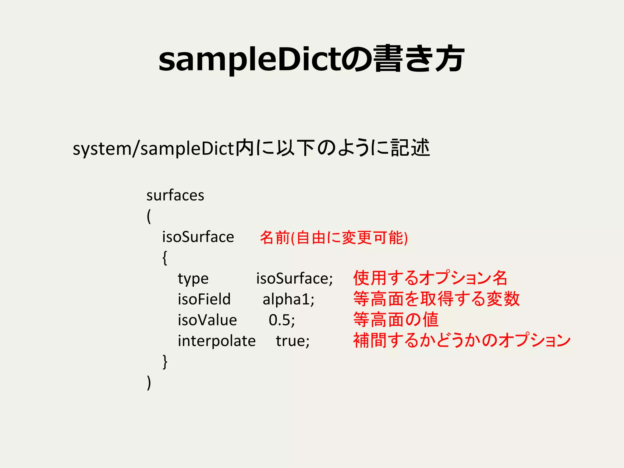 sampleDictの書き⽅方
system/sampleDict内に以下のように記述	
surfaces	
  
(	
  
	
  	
  	
  	
  isoSurface	
  
	
  	
  	
  	
  {	
  
	
  	
  	
  	
  	
  	
  	
  	
  type	
  	
  	
  	
  	
  	
  	
  	
  	
  	
  	
  	
  isoSurface;	
  
	
  	
  	
  	
  	
  	
  	
  	
  isoField	
  	
  	
  	
  	
  	
  	
  	
  alpha1;	
  
	
  	
  	
  	
  	
  	
  	
  	
  isoValue	
  	
  	
  	
  	
  	
  	
  	
  0.5;	
  
	
  	
  	
  	
  	
  	
  	
  	
  interpolate	
  	
  	
  	
  	
  true;	
  
	
  	
  	
  	
  }	
  
)	
名前(自由に変更可能)	
  
使用するオプション名	
  
等高面を取得する変数	
  
等高面の値	
  
補間するかどうかのオプション	
  
 