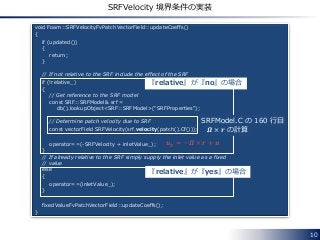 10
SRFVelocity 境界条件の実装
void Foam::SRFVelocityFvPatchVectorField::updateCoeffs()
{
if (updated())
{
return;
}
// If not relative to the SRF include the effect of the SRF
if (!relative_)
{
// Get reference to the SRF model
const SRF::SRFModel& srf =
db().lookupObject<SRF::SRFModel>("SRFProperties");
// Determine patch velocity due to SRF
const vectorField SRFVelocity(srf.velocity(patch().Cf()));
operator==(-SRFVelocity + inletValue_);
}
// If already relative to the SRF simply supply the inlet value as a fixed
// value
else
{
operator==(inletValue_);
}
fixedValueFvPatchVectorField::updateCoeffs();
}
『relative』が『no』の場合
『relative』が『yes』の場合
SRFModel.C の 160 行目
𝜴 × 𝒓 の計算
𝒖 𝑅 = −𝜴 × 𝒓 + 𝒖
 
