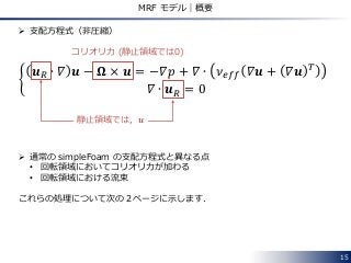 15
MRF モデル｜概要
 支配方程式（非圧縮）
𝒖 𝑅 ∙ 𝛻 𝒖 − 𝛀 × 𝒖 = −𝛻𝑝 + 𝛻 ∙ 𝜈 𝑒𝑓𝑓 𝛻𝒖 + 𝛻𝒖 𝑇
𝛻 ∙ 𝒖 𝑅 = 0
コリオリ力 (静止領域では0)
 通常の simpleFoam の支配方程式と異なる点
• 回転領域においてコリオリ力が加わる
• 回転領域における流束
これらの処理について次の２ページに示します．
静止領域では，𝒖
 