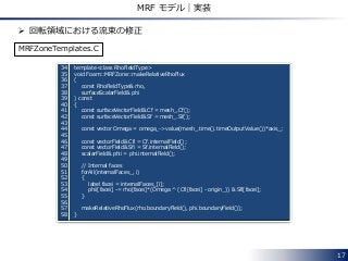 17
MRF モデル｜実装
34 template<class RhoFieldType>
35 void Foam::MRFZone::makeRelativeRhoFlux
36 (
37 const RhoFieldType& rho,
38 surfaceScalarField& phi
39 ) const
40 {
41 const surfaceVectorField& Cf = mesh_.Cf();
42 const surfaceVectorField& Sf = mesh_.Sf();
43
44 const vector Omega = omega_->value(mesh_.time().timeOutputValue())*axis_;
45
46 const vectorField& Cfi = Cf.internalField();
47 const vectorField& Sfi = Sf.internalField();
48 scalarField& phii = phi.internalField();
49
50 // Internal faces
51 forAll(internalFaces_, i)
52 {
53 label facei = internalFaces_[i];
54 phii[facei] -= rho[facei]*(Omega ^ (Cfi[facei] - origin_)) & Sfi[facei];
55 }
56
57 makeRelativeRhoFlux(rho.boundaryField(), phi.boundaryField());
58 }
 回転領域における流束の修正
MRFZoneTemplates.C
 