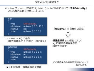 9
SRFVelocity 境界条件
 mixer チュートリアルでは，inlet と outerWall において『SRFVelocity』
という境界条件を使用しています．
inlet
{
type
inletValue
relative
value
}
outerWall
{
type
inletValue
relative
value
}
SRFVelocity;
uniform ( 0 0 -10 );
no;
uniform ( 0 0 0 );
SRFVelocity;
uniform ( 0 0 0 );
no;
uniform ( 0 0 0 );
𝒖 = 𝟎 の条件（慣性座標系で静止）
𝒖 = 0 0 − 10 の条件
（慣性座標系で Z 方向に一様に流入）
『relative』で『no』と設定
慣性座標系での流速により，
𝒖 𝑟 に関する境界条件を
設定できます．
この境界条件の実装部分を次のページ
に示します．
 