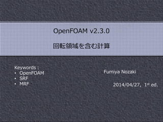 Fumiya Nozaki
2014/04/27，1st ed.
OpenFOAM v2.3.0
回転領域を含む計算
Keywords：
• OpenFOAM
• SRF
• MRF
 