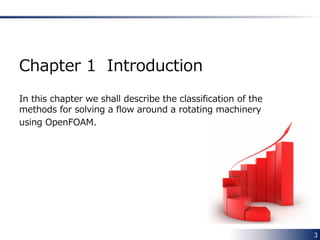 3
Preface
This document covers
how to set up CFD simulation for a rotating machinery
using OpenFOAM.
In particular,
• Single Rotating Frame (SRF)
• Multiple Reference Frame (MRF)
• Arbitraly Mesh Interface (AMI)
are and will be described in detail.
 