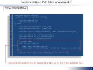 34
fvOptions Description
MRF1
{
type MRFSource;
active ture;
selectionMode cellZone;
cellZone rotor;
MRFSourceCoeffs
{
nonRotatingPatches ();
origin (0 0 0);
axis (0 0 1);
omega 104.72;
}
}
Specifying the rotating zone
by cellZone named rotor.
Unit: [rad/s]
axis
Following options are available for
“selectionMode”
• all
• cellSet
• cellZone
• mapRegion
• points
origin
system/fvOptions
 