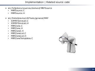 39
Implementation | Related source code
 src/fvOptions/sources/derived/MRFSource
• MRFSource.C
• MRFSource.H
 src/finiteVolume/cfdTools/general/MRF
• IOMRFZoneList.C
• IOMRFZoneList.H
• MRFZone.C
• MRFZone.H
• MRFZoneI.H
• MRFZoneList.C
• MRFZoneList.H
• MRFZoneTemplates.C
 