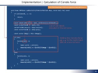 void Foam::MRFZone::addCoriolis(fvVectorMatrix& UEqn, const bool rhs) const
{
if (cellZoneID_ == -1)
{
return;
}
const labelList& cells = mesh_.cellZones()[cellZoneID_];
const scalarField& V = mesh_.V();
vectorField& Usource = UEqn.source();
const vectorField& U = UEqn.psi();
const vector Omega = this->Omega();
if (rhs)
{
forAll(cells, i)
{
label celli = cells[i];
Usource[celli] += V[celli]*(Omega ^ U[celli]);
}
}
else
{
forAll(cells, i)
{
label celli = cells[i];
Usource[celli] -= V[celli]*(Omega ^ U[celli]);
}
}
}
41
Implementation | Calculation of Coriolis force
List of cell labels
included in the cell zone
Adding the Coriolis force
to the right-hand
side as a source term
−𝛀 × 𝒖
src/finiteVolume/cfdTools/general/MRF/MRFZone.C
 