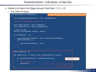 42
Implementation | Calculation of face flux
 Classify all faces into three groups (faceType = 0, 1, 2)
• For internal faces
void Foam::MRFZone::setMRFFaces()
{
const polyBoundaryMesh& patches = mesh_.boundaryMesh();
labelList faceType(mesh_.nFaces(), 0);
const labelList& own = mesh_.faceOwner();
const labelList& nei = mesh_.faceNeighbour();
// Cells in zone
boolList zoneCell(mesh_.nCells(), false);
if (cellZoneID_ != -1)
{
const labelList& cellLabels = mesh_.cellZones()[cellZoneID_];
forAll(cellLabels, i)
{
zoneCell[cellLabels[i]] = true;
}
}
label nZoneFaces = 0;
for (label faceI = 0; faceI < mesh_.nInternalFaces(); faceI++)
{
if (zoneCell[own[faceI]] || zoneCell[nei[faceI]])
{
faceType[faceI] = 1;
nZoneFaces++;
}
}
faceType = 1
Either owner or neighbour cell
is in the cell zone
src/finiteVolume/cfdTools/general/MRF/MRFZone.C
 