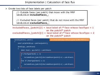 44
Implementation | Calculation of face flux
 Create two lists of face labels per patch
//- Outside faces (per patch) that move with the MRF
labelListList includedFaces_;
//- Excluded faces (per patch) that do not move with the MRF
labelListList excludedFaces_;
forAll(patches, patchi)
{
const polyPatch& pp = patches[patchi];
forAll(pp, patchFacei)
{
label faceI = pp.start() + patchFacei;
if (faceType[faceI] == 1)
{
includedFaces_[patchi][nIncludedFaces[patchi]++] = patchFacei;
}
else if (faceType[faceI] == 2)
{
excludedFaces_[patchi][nExcludedFaces[patchi]++] = patchFacei;
}
}
}
includedFaces_[patchi][i] = local label of ith face whose faceType = 1
on the patchith patch
excludedFaces_[patchi][i] = local label of ith face whose faceType = 2
on the patchith patch
src/finiteVolume/cfdTools/general/MRF/MRFZone.C
 