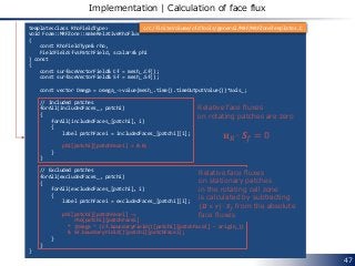 47
Implementation | Calculation of face flux
template<class RhoFieldType>
void Foam::MRFZone::makeRelativeRhoFlux
(
const RhoFieldType& rho,
FieldField<fvsPatchField, scalar>& phi
) const
{
const surfaceVectorField& Cf = mesh_.Cf();
const surfaceVectorField& Sf = mesh_.Sf();
const vector Omega = omega_->value(mesh_.time().timeOutputValue())*axis_;
// Included patches
forAll(includedFaces_, patchi)
{
forAll(includedFaces_[patchi], i)
{
label patchFacei = includedFaces_[patchi][i];
phi[patchi][patchFacei] = 0.0;
}
}
// Excluded patches
forAll(excludedFaces_, patchi)
{
forAll(excludedFaces_[patchi], i)
{
label patchFacei = excludedFaces_[patchi][i];
phi[patchi][patchFacei] -=
rho[patchi][patchFacei]
* (Omega ^ (Cf.boundaryField()[patchi][patchFacei] - origin_))
& Sf.boundaryField()[patchi][patchFacei];
}
}
}
src/finiteVolume/cfdTools/general/MRF/MRFZoneTemplates.C
Relative face fluxes
on rotating patches are zero
𝒖 𝑅 ∙ 𝑺 𝑓 = 0
Relative face fluxes
on stationary patches
in the rotating cell zone
is calculated by subtracting
𝜴 × 𝒓 ∙ 𝑺 𝑓 from the absolute
face fluxes
 