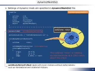 62
dynamicMeshDict
FoamFile
{
version 2.0;
format ascii;
class dictionary;
location "constant";
object dynamicMeshDict;
}
// * * * * * * * * * * * * * * * * * * * * * * * * * * * * * * * * * * * * * //
dynamicFvMesh solidBodyMotionFvMesh;
motionSolverLibs ( "libfvMotionSolvers.so" );
solidBodyMotionFvMeshCoeffs
{
cellZone rotor;
solidBodyMotionFunction rotatingMotion;
rotatingMotionCoeffs
{
origin (0 0 0);
axis (0 0 1);
omega 6.2832; // rad/s
}
}
cellZone: rotor
The cellZone “rotor” is rotating
counterclockwise at 6.2832 rad/s
about the origin.
constant/dynamicMeshDict
 Settings of dynamic mesh are specified in dynamicMeshDict file
solidBodyMotionFvMesh deals with mesh motions without deformations
such as translational and rotational motions.
 