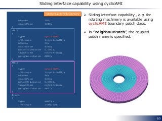 65
nFaces 192;
startFace 6048;
}
AMI1
{
type cyclicAMI;
inGroups 1(cyclicAMI);
nFaces 96;
startFace 6240;
matchTolerance 0.0001;
transform noOrdering;
neighbourPatch AMI2;
}
AMI2
{
type cyclicAMI;
inGroups 1(cyclicAMI);
nFaces 96;
startFace 6336;
matchTolerance 0.0001;
transform noOrdering;
neighbourPatch AMI1;
}
front
{
type empty;
inGroups 1(empty);
 Sliding interface capability , e.g. for
rotating machinery is available using
cyclicAMI boundary patch class.
 In “neighbourPatch”, the coupled
patch name is specified.
constant/polyMesh/boundary
Sliding interface capability using cyclicAMI
 
