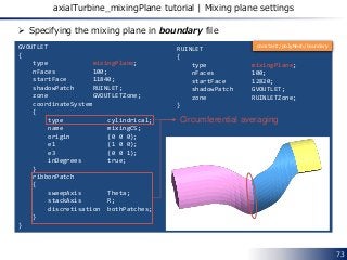 73
axialTurbine_mixingPlane tutorial | Mixing plane settings
GVOUTLET
{
type mixingPlane;
nFaces 100;
startFace 11840;
shadowPatch RUINLET;
zone GVOUTLETZone;
coordinateSystem
{
type cylindrical;
name mixingCS;
origin (0 0 0);
e1 (1 0 0);
e3 (0 0 1);
inDegrees true;
}
ribbonPatch
{
sweepAxis Theta;
stackAxis R;
discretisation bothPatches;
}
}
RUINLET
{
type mixingPlane;
nFaces 100;
startFace 12820;
shadowPatch GVOUTLET;
zone RUINLETZone;
}
 Specifying the mixing plane in boundary file
Circumferential averaging
constant/polyMesh/boundary
 