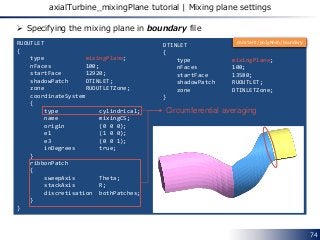 74
axialTurbine_mixingPlane tutorial | Mixing plane settings
RUOUTLET
{
type mixingPlane;
nFaces 100;
startFace 12920;
shadowPatch DTINLET;
zone RUOUTLETZone;
coordinateSystem
{
type cylindrical;
name mixingCS;
origin (0 0 0);
e1 (1 0 0);
e3 (0 0 1);
inDegrees true;
}
ribbonPatch
{
sweepAxis Theta;
stackAxis R;
discretisation bothPatches;
}
}
DTINLET
{
type mixingPlane;
nFaces 100;
startFace 13580;
shadowPatch RUOUTLET;
zone DTINLETZone;
}
 Specifying the mixing plane in boundary file
Circumferential averaging
constant/polyMesh/boundary
 