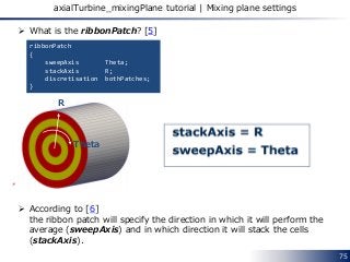  What is the ribbonPatch? [5]
 According to [6]
the ribbon patch will specify the direction in which it will perform the
average (sweepAxis) and in which direction it will stack the cells
(stackAxis).
75
axialTurbine_mixingPlane tutorial | Mixing plane settings
ribbonPatch
{
sweepAxis Theta;
stackAxis R;
discretisation bothPatches;
}
R
Theta
 