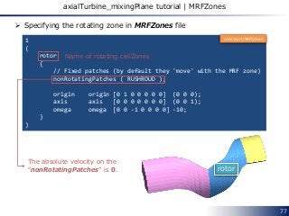 77
axialTurbine_mixingPlane tutorial | MRFZones
1
(
rotor
{
// Fixed patches (by default they 'move' with the MRF zone)
nonRotatingPatches ( RUSHROUD );
origin origin [0 1 0 0 0 0 0] (0 0 0);
axis axis [0 0 0 0 0 0 0] (0 0 1);
omega omega [0 0 -1 0 0 0 0] -10;
}
)
 Specifying the rotating zone in MRFZones file
rotor
Name of rotating cellZones
The absolute velocity on the
“nonRotatingPatches” is 0.
constant/MRFZones
 