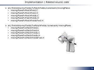 79
Implementation | Related source code
 src/finiteVolume/fields/fvPatchFields/constraint/mixingPlane
• mixingPlaneFvPatchField.C
• mixingPlaneFvPatchField.H
• mixingPlaneFvPatchFields.C
• mixingPlaneFvPatchFields.H
• mixingPlaneFvPatchFieldsFwd.H
 src/finiteVolume/fields/fvsPatchFields/constraint/mixingPlane
• mixingPlaneFvsPatchField.C
• mixingPlaneFvsPatchField.H
• mixingPlaneFvsPatchFields.C
• mixingPlaneFvsPatchFields.H
• mixingPlaneFvsPatchFieldsFwd.H
 
