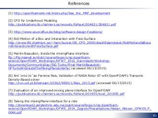 81
References
[1] http://openfoamwiki.net/index.php/See_the_MRF_development
[2] CFD for Underhood Modeling
http://publications.lib.chalmers.se/records/fulltext/204821/204821.pdf
[3] http://www.sourceflux.de/blog/software-design-fvoptions/
[4] Roll Motion of a Box and Interaction with Free-Surface
http://www.tfd.chalmers.se/~hani/kurser/OS_CFD_2009/ArashEslamdoost/RollMotionofaBoxa
ndInteractionwithFreeSurface.pdf
[5] Martin Beaudoin, Inside the mixingPlane interface
ftp://ftp.heanet.ie/disk1/sourceforge/o/op/openfoam-
extend/OpenFOAM_Workshops/OFW7_2012_Darmstadt/Workshop-
Documents/CommunityDay/SIG-Turbo/Final-MartinBeaudoin-
OFTurboWGInsideTheMixingPlaneInterfac (accessed 06/13/2015)
[6] Ant´onio Jo˜ao Ferreira Reis, Validation of NASA Rotor 67 with OpenFOAM’s Transonic
Density-Based solver
http://run.unl.pt/bitstream/10362/9930/1/Reis_2013.pdf (accessed 06/13/2015)
[7] Evaluation of an improved mixing plane interface for OpenFOAM
http://publications.lib.chalmers.se/records/fulltext/201855/local_201855.pdf
[8] Taking the mixingPlane interface for a ride
http://download2.polytechnic.edu.na/pub4/sourceforge/o/op/openfoam-
extend/OpenFOAM_Workshops/OFW9_2014_Zagreb/Presentations/Hakan_Nilsson_OFW09_P_
0046.pdf
 