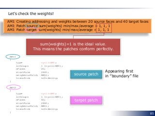 85
AMI: Creating addressing and weights between 20 source faces and 40 target faces
AMI: Patch source sum(weights) min/max/average = 1, 1, 1
AMI: Patch target sum(weights) min/max/average = 1, 1, 1
Let’s check the weights!
sum(weights)=1 is the ideal value.
This means the patches conform perfectly.
AMI1
{
type cyclicAMI;
inGroups 1 (cyclicAMI);
nFaces 20;
startFace 2440;
neighbourPatch AMI2;
transform noOrdering;
}
AMI2
{
type cyclicAMI;
inGroups 1 (cyclicAMI);
nFaces 40;
startFace 2460;
neighbourPatch AMI1;
transform noOrdering;
}
source patch
target patch
Appearing first
in “boundary” file
 