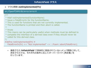 10
fvPatchField クラス
 fvPatchField クラスの複数のメンバ関数は具体的な実装を持ちません．
⇒ 継承して使うことを前提にした基底クラスです．
• このメンバ関数を使用しようとすると，エラーを出力して終了します．
⇒ マクロ関数 notImplemented(Fn) については，次ページ．
//- Return the matrix diagonal coefficients corresponding to the
// evaluation of the value of this patchField with given weights
virtual tmp<Field<Type> > valueInternalCoeffs
(
const tmp<Field<scalar> >&
) const
{
notImplemented
(
type()
+ "::valueInternalCoeffs(const tmp<Field<scalar> >&)"
);
return *this;
}
src/finiteVolume/fields/fvPatchFields/fvPatchField/fvPatchField.H
 