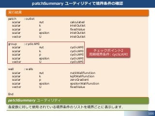 100
patchSummary ユーティリティで境界条件の確認
patch : outlet
scalar nut calculated
scalar k inletOutlet
scalar p fixedValue
scalar epsilon inletOutlet
vector U inletOutlet
group : cyclicAMI
scalar nut cyclicAMI
scalar k cyclicAMI
scalar p cyclicAMI
scalar epsilon cyclicAMI
vector U cyclicAMI
wall : walls
scalar nut nutkWallFunction
scalar k kqRWallFunction
scalar p zeroGradient
scalar epsilon epsilonWallFunction
vector U fixedValue
End
実行結果
各変数に対して使用されている境界条件のリストを境界ごとに表示します．
patchSummary ユーティリティ
チェックポイント2
周期境界条件: cyclicAMI
 