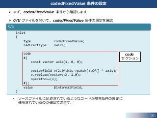 101
codedFixedValue 条件の設定
inlet
{
type codedFixedValue;
redirectType swirl;
code
#{
const vector axis(1, 0, 0);
vectorField v(2.0*this->patch().Cf() ^ axis);
v.replace(vector::X, 1.0);
operator==(v);
#};
value $internalField;
}
0/U
 まず，codedFixedValue 条件から確認します．
 0/U ファイルを開いて，codedFixedValue 条件の設定を確認
• ソースファイルに記述されているようなコードが境界条件の設定に
使用されているのが確認できます．
code
セクション
 