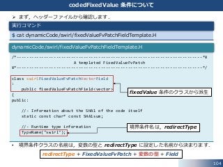 104
codedFixedValue 条件について
 まず，ヘッダーファイルから確認します．
• 境界条件クラスの名前は，変数の型と redirectType に設定した名前から決まります．
$ cat dynamicCode/swirl/fixedValueFvPatchFieldTemplate.H
実行コマンド
/*---------------------------------------------------------------------------*¥
A templated FixedValueFvPatch
¥*---------------------------------------------------------------------------*/
class swirlFixedValueFvPatchVectorField
:
public fixedValueFvPatchField<vector>
{
public:
//- Information about the SHA1 of the code itself
static const char* const SHA1sum;
//- Runtime type information
TypeName("swirl");
dynamicCode/swirl/fixedValueFvPatchFieldTemplate.H
fixedValue 条件のクラスから派生
境界条件名は，redirectType
redirectType + FixedValueFvPatch + 変数の型 + Field
 