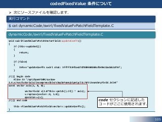 105
codedFixedValue 条件について
 次にソースファイルを確認します．
$ cat dynamicCode/swirl/fixedValueFvPatchFieldTemplate.C
実行コマンド
void swirlFixedValueFvPatchVectorField::updateCoeffs()
{
if (this->updated())
{
return;
}
if (false)
{
Info<<"updateCoeffs swirl sha1: 3ff7f7c0f3ae27d7889404869a7b49e22adab2a7¥n";
}
//{{{ begin code
#line 33 "/opt/OpenFOAM/custom-
2.4.x/run/tutorials/incompressible/simpleFoam/pipeCyclic/0/U.boundaryField.inlet"
const vector axis(1, 0, 0);
vectorField v(2.0*this->patch().Cf() ^ axis);
v.replace(vector::X, 1.0);
operator==(v);
//}}} end code
this->fixedValueFvPatchField<vector>::updateCoeffs();
}
dynamicCode/swirl/fixedValueFvPatchFieldTemplate.C
code セクションに記述した
コードがここに使用されます．
 