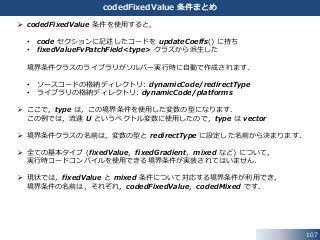 107
codedFixedValue 条件まとめ
 codedFixedValue 条件を使用すると，
• code セクションに記述したコードを updateCoeffs() に持ち
• fixedValueFvPatchField<type> クラスから派生した
境界条件クラスのライブラリがソルバー実行時に自動で作成されます．
• ソースコードの格納ディレクトリ: dynamicCode/redirectType
• ライブラリの格納ディレクトリ: dynamicCode/platforms
 ここで，type は，この境界条件を使用した変数の型になります．
この例では，流速 U というベクトル変数に使用したので，type は vector
 境界条件クラスの名前は，変数の型と redirectType に設定した名前から決まります．
 全ての基本タイプ (fixedValue，fixedGradient，mixed など) について，
実行時コードコンパイルを使用できる境界条件が実装されてはいません．
 現状では，fixedValue と mixed 条件について対応する境界条件が利用でき，
境界条件の名前は，それぞれ，codedFixedValue，codedMixed です．
 
