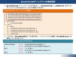 108
dynamicCodeディレクトリの補足説明
radHalfAngle #calc "degToRad($halfAngle)";
y #calc "$radius*sin($radHalfAngle)";
minY #calc "-1.0*$y";
z #calc "$radius*cos($radHalfAngle)";
minZ #calc "-1.0*$z";
constant/polyMesh/blockMeshDict
 dynamicCode ディレクトリの中を見ると，dynamicCode と platforms 以外にも
ディレクトリが作成されているのが確認できます．
 これらは，blockMeshDict でも実行時コードコンパイルの機能 (#codeStream) を
使用しているためです．
├── _02cb04a62281a4e8f2d8aa84cec1115d4ee1650f
├── _2c1a7ee7b5369acae9da148f9823fdd8cde6256a
├── _91066c16201c6403a4b0f7d4a7edb347e7d99032
├── _9273df81ebe52476e105ce9128b702a57ad95417
├── platforms
│ └── linux64GccDPOpt
└── swirl
├── Make
├── fixedValueFvPatchFieldTemplate.C
├── fixedValueFvPatchFieldTemplate.H
├── fixedValueFvPatchFieldTemplate.dep
└── lnInclude
dynamicCode ディレクトリの構成
 