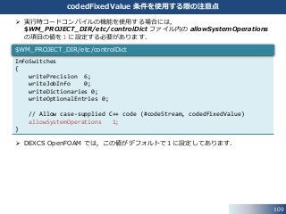 109
codedFixedValue 条件を使用する際の注意点
 実行時コードコンパイルの機能を使用する場合には，
$WM_PROJECT_DIR/etc/controlDict ファイル内の allowSystemOperations
の項目の値を１に設定する必要があります．
 DEXCS OpenFOAM では，この値がデフォルトで１に設定してあります．
InfoSwitches
{
writePrecision 6;
writeJobInfo 0;
writeDictionaries 0;
writeOptionalEntries 0;
// Allow case-supplied C++ code (#codeStream, codedFixedValue)
allowSystemOperations 1;
}
$WM_PROJECT_DIR/etc/controlDict
 