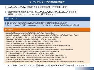 110
ディリクレタイプの流速境界条件
 codedFixedValue の設定で参考にできるコードを探索します．
 流速を規定する境界条件は，fixedValueFvPatchVectorField クラスを
継承しているので，次のコマンドで検索可能です．
• これらのソースファイルに記述されている updateCoeffs() を参考にできます．
$ cd $FOAM_SRC/finiteVolume/fields/fvPatchFields/derived/
$ find . -name "*.H" | xargs grep -l 'public fixedValueFvPatchVectorField'
実行コマンド
./activeBaffleVelocity/activeBaffleVelocityFvPatchVectorField.H
./activePressureForceBaffleVelocity/activePressureForceBaffleVelocityFvPatchVectorField.H
./cylindricalInletVelocity/cylindricalInletVelocityFvPatchVectorField.H
./flowRateInletVelocity/flowRateInletVelocityFvPatchVectorField.H
./interstitialInletVelocity/interstitialInletVelocityFvPatchVectorField.H
./mappedFlowRate/mappedFlowRateFvPatchVectorField.H
./mappedVelocityFluxFixedValue/mappedVelocityFluxFixedValueFvPatchField.H
./movingWallVelocity/movingWallVelocityFvPatchVectorField.H
./pressureDirectedInletVelocity/pressureDirectedInletVelocityFvPatchVectorField.H
./pressureInletVelocity/pressureInletVelocityFvPatchVectorField.H
./rotatingWallVelocity/rotatingWallVelocityFvPatchVectorField.H
./surfaceNormalFixedValue/surfaceNormalFixedValueFvPatchVectorField.H
./swirlFlowRateInletVelocity/swirlFlowRateInletVelocityFvPatchVectorField.H
./translatingWallVelocity/translatingWallVelocityFvPatchVectorField.H
./variableHeightFlowRateInletVelocity/variableHeightFlowRateInletVelocityFvPatchVectorField.H
検索結果
 