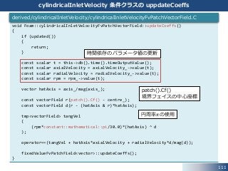 111
cylindricalInletVelocity 条件クラスの uppdateCoeffs
void Foam::cylindricalInletVelocityFvPatchVectorField::updateCoeffs()
{
if (updated())
{
return;
}
const scalar t = this->db().time().timeOutputValue();
const scalar axialVelocity = axialVelocity_->value(t);
const scalar radialVelocity = radialVelocity_->value(t);
const scalar rpm = rpm_->value(t);
vector hatAxis = axis_/mag(axis_);
const vectorField r(patch().Cf() - centre_);
const vectorField d(r - (hatAxis & r)*hatAxis);
tmp<vectorField> tangVel
(
(rpm*constant::mathematical::pi/30.0)*(hatAxis) ^ d
);
operator==(tangVel + hatAxis*axialVelocity + radialVelocity*d/mag(d));
fixedValueFvPatchField<vector>::updateCoeffs();
}
derived/cylindricalInletVelocity/cylindricalInletVelocityFvPatchVectorField.C
時間依存のパラメータ値の更新
patch().Cf()
境界フェイスの中心座標
円周率𝜋の使用
 