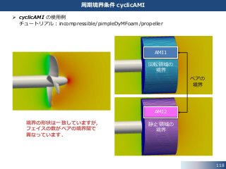 118
周期境界条件 cyclicAMI
AMI2
AMI1
境界の形状は一致していますが，
フェイスの数がペアの境界間で
異なっています．
回転領域の
境界
静止領域の
境界
ペアの
境界
 cyclicAMI の使用例
チュートリアル：incompressible/pimpleDyMFoam/propeller
 