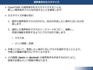122
境界条件のカスタマイズ
 OpenFOAM の境界条件をカスタマイズすることは，
新しい境界条件クラスを作成することを意味します．
 カスタマイズ作業の流れ
1. 既存の境界条件クラスの中から，自分の作成したい条件に近いものを
探します．
2. 選択した境界条件クラスのソースコードをコピー，編集し，
所望の機能を実現するようにクラスを作り直します．
• クラス名
• メンバ関数・変数
 手順１において，実現したい条件に近いクラスを選択することにより，
手順２の編集作業が行いやすくなります．
 どの階層 (basic or derived) の境界条件を作成するのかにより，
変更が必要なメンバ関数が異なります．
 