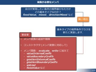 125
編集が必要なメンバ
無い場合
自分が実現したい条件の境界値の与え方が
どの基本タイプなのか？
fixedValue，mixed，directionMixed など
基本タイプの境界条件クラスを
新たに実装します．
• メンバ変数の追加や削除
• コンストラクタ (メンバ変数に対応して)
• メンバ関数： evaluate，write に加えて
- valueInternalCoeffs
- valueBoundaryCoeffs
- gradientInternalCoeffs
- gradientBoundaryCoeffs
- snGrad
- fixesValue など
要変更
 