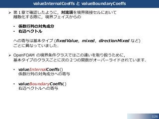 126
valueInternalCoeffs と valueBoundaryCoeffs
 第１章で確認したように，対流項を境界隣接セルにおいて
離散化する際に，境界フェイスからの
• 係数行列の対角成分
• 右辺ベクトル
への寄与は基本タイプ (fixedValue，mixed，directionMixed など)
ごとに異なっていました．
 OpenFOAM の境界条件クラスではこの違いを取り扱うために，
基本タイプのクラスごとに次の２つの関数がオーバーライドされています．
• valueInternalCoeffs()
係数行列の対角成分への寄与
• valueBoundaryCoeffs()
右辺ベクトルへの寄与
 