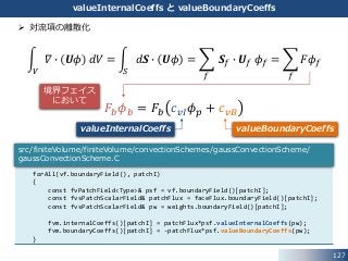 127
valueInternalCoeffs と valueBoundaryCoeffs
 対流項の離散化
𝑉
𝛻 ∙ 𝑼𝜙 𝑑𝑉 =
𝑆
𝑑𝑺 ∙ 𝑼𝜙 =
𝑓
𝑺 𝑓 ∙ 𝑼 𝑓 𝜙 𝑓 =
𝑓
𝐹𝜙 𝑓
𝐹𝑏 𝜙 𝑏 = 𝐹𝑏 𝑐 𝑣𝐼 𝜙 𝑝 + 𝑐 𝑣𝐵
forAll(vf.boundaryField(), patchI)
{
const fvPatchField<Type>& psf = vf.boundaryField()[patchI];
const fvsPatchScalarField& patchFlux = faceFlux.boundaryField()[patchI];
const fvsPatchScalarField& pw = weights.boundaryField()[patchI];
fvm.internalCoeffs()[patchI] = patchFlux*psf.valueInternalCoeffs(pw);
fvm.boundaryCoeffs()[patchI] = -patchFlux*psf.valueBoundaryCoeffs(pw);
}
src/finiteVolume/finiteVolume/convectionSchemes/gaussConvectionScheme/
gaussConvectionScheme.C
valueInternalCoeffs valueBoundaryCoeffs
境界フェイス
において
 