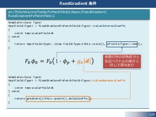 129
fixedGradient 条件
template<class Type>
tmp<Field<Type> > fixedGradientFvPatchField<Type>::valueInternalCoeffs
(
const tmp<scalarField>&
) const
{
return tmp<Field<Type> >(new Field<Type>(this->size(), pTraits<Type>::one));
}
template<class Type>
tmp<Field<Type> > fixedGradientFvPatchField<Type>::valueBoundaryCoeffs
(
const tmp<scalarField>&
) const
{
return gradient()/this->patch().deltaCoeffs();
}
src/finiteVolume/fields/fvPatchFields/basic/fixedGradient/
fixedGradientFvPatchField.C
𝐹𝑏 𝜙 𝑏 = 𝐹𝑏 1 ∙ 𝜙 𝑝 + 𝑔 𝑏 𝒅
係数行列の対角成分と
右辺ベクトルの両方に
対して寄与あり
 