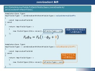 130
zeroGradient 条件
template<class Type>
tmp<Field<Type> > zeroGradientFvPatchField<Type>::valueInternalCoeffs
(
const tmp<scalarField>&
) const
{
return tmp<Field<Type> >
(
new Field<Type>(this->size(), pTraits<Type>::one)
);
}
template<class Type>
tmp<Field<Type> > zeroGradientFvPatchField<Type>::valueBoundaryCoeffs
(
const tmp<scalarField>&
) const
{
return tmp<Field<Type> >
(
new Field<Type>(this->size(), pTraits<Type>::zero)
);
}
src/finiteVolume/fields/fvPatchFields/basic/zeroGradient/
zeroGradientFvPatchField.C
𝐹𝑏 𝜙 𝑏 = 𝐹𝑏 1 ∙ 𝜙 𝑝 + 0
係数行列の対角成分
への寄与あり
右辺ベクトル
への寄与なし
 