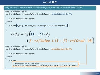 131
mixed 条件
template<class Type>
tmp<Field<Type> > mixedFvPatchField<Type>::valueInternalCoeffs
(
const tmp<scalarField>&
) const
{
return Type(pTraits<Type>::one)*(1.0 - valueFraction_);
}
template<class Type>
tmp<Field<Type> > mixedFvPatchField<Type>::valueBoundaryCoeffs
(
const tmp<scalarField>&
) const
{
return
valueFraction_*refValue_
+ (1.0 - valueFraction_)*refGrad_/this->patch().deltaCoeffs();
}
src/finiteVolume/fields/fvPatchFields/basic/mixed/mixedFvPatchField.C
𝐹𝑏 𝜙 𝑏 = 𝐹𝑏 1 − 𝑓 ∙ 𝜙 𝑝
+𝑓 ∙ 𝑟𝑒𝑓𝑉𝑎𝑙𝑢𝑒 + 1 − 𝑓 ∙ 𝑟𝑒𝑓𝐺𝑟𝑎𝑑 ∙ 𝑑
 