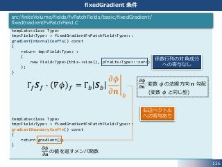 136
fixedGradient 条件
template<class Type>
tmp<Field<Type> > fixedGradientFvPatchField<Type>::
gradientInternalCoeffs() const
{
return tmp<Field<Type> >
(
new Field<Type>(this->size(), pTraits<Type>::zero)
);
}
template<class Type>
tmp<Field<Type> > fixedGradientFvPatchField<Type>::
gradientBoundaryCoeffs() const
{
return gradient();
}
src/finiteVolume/fields/fvPatchFields/basic/fixedGradient/
fixedGradientFvPatchField.C
Γ𝑓 𝑺 𝑓 ∙ 𝛻𝜙 𝑓 = Γ𝑏 𝑺 𝑏
𝜕𝜙
𝜕𝒏 𝑏
係数行列の対角成分
への寄与なし
右辺ベクトル
への寄与あり
𝜕𝜙
𝜕𝒏
: 変数 𝜙 の法線方向 𝒏 勾配
(変数 𝜙 と同じ型)
𝜕𝜙
𝜕𝒏
の値を返すメンバ関数
 