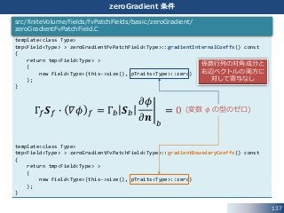 137
zeroGradient 条件
template<class Type>
tmp<Field<Type> > zeroGradientFvPatchField<Type>::gradientInternalCoeffs() const
{
return tmp<Field<Type> >
(
new Field<Type>(this->size(), pTraits<Type>::zero)
);
}
template<class Type>
tmp<Field<Type> > zeroGradientFvPatchField<Type>::gradientBoundaryCoeffs() const
{
return tmp<Field<Type> >
(
new Field<Type>(this->size(), pTraits<Type>::zero)
);
}
src/finiteVolume/fields/fvPatchFields/basic/zeroGradient/
zeroGradientFvPatchField.C
Γ𝑓 𝑺 𝑓 ∙ 𝛻𝜙 𝑓 = Γ𝑏 𝑺 𝑏
𝜕𝜙
𝜕𝒏 𝑏
= 0 (変数 𝜙 の型のゼロ)
係数行列の対角成分と
右辺ベクトルの両方に
対して寄与なし
 